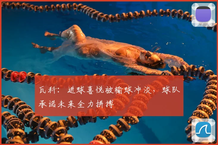 瓦科:进球喜悦被输球冲淡,球队承诺未来全力拼搏