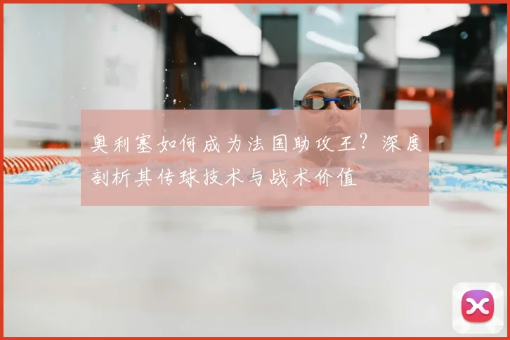 奥利塞如何成为法国助攻王?深度剖析其传球技术与战术价值