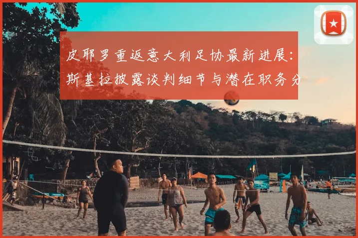 皮耶罗重返意大利足协最新进展:斯基拉披露谈判细节与潜在职务分析