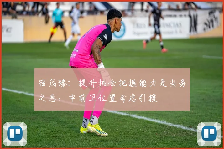 宿茂臻：提升机会把握能力是当务之急，中前卫位置考虑引援