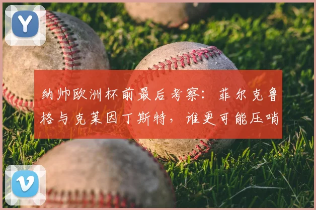 纳帅欧洲杯前最后考察:菲尔克鲁格与克莱因丁斯特,谁更可能压哨入选德国队?