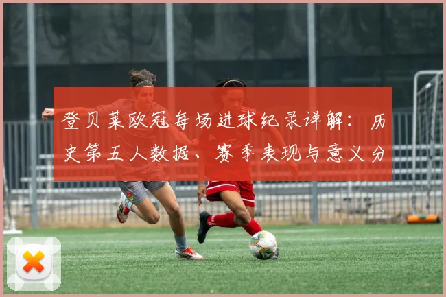 登贝莱欧冠每场进球纪录详解:历史第五人数据、赛季表现与意义分析