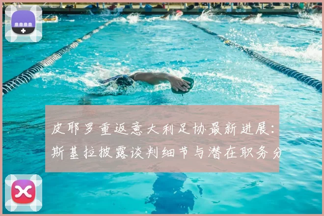 皮耶罗重返意大利足协最新进展：斯基拉披露谈判细节与潜在职务分析