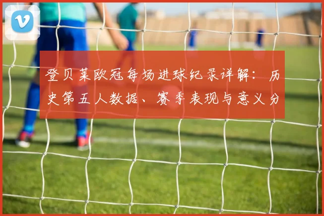 登贝莱欧冠每场进球纪录详解:历史第五人数据、赛季表现与意义分析